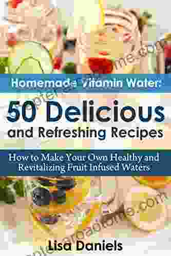 Homemade Vitamin Water: 50 Delicious And Refreshing Recipes: How To Make Your Own Healthy And Revitalizing Fruit Infused Waters