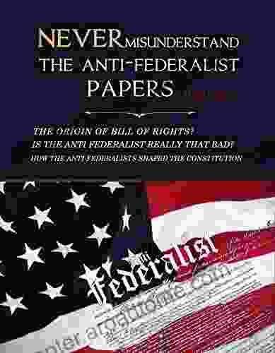 Never Misunderstand The Anti Federalist Papers: The Origin Of Bill Of Rights? Is The Anti Federalist Really That Bad? How The Anti Federalists Shaped The Constitution